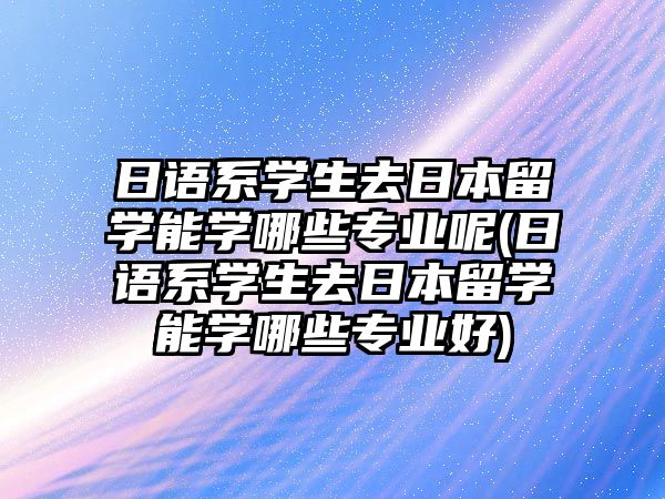 日語系學(xué)生去日本留學(xué)能學(xué)哪些專業(yè)呢(日語系學(xué)生去日本留學(xué)能學(xué)哪些專業(yè)好)