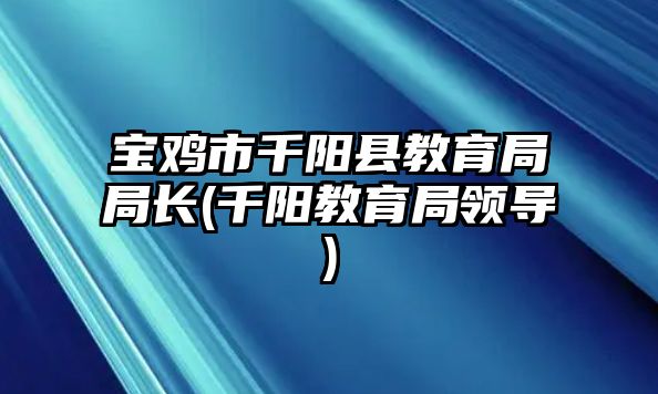 寶雞市千陽縣教育局局長(千陽教育局領(lǐng)導)