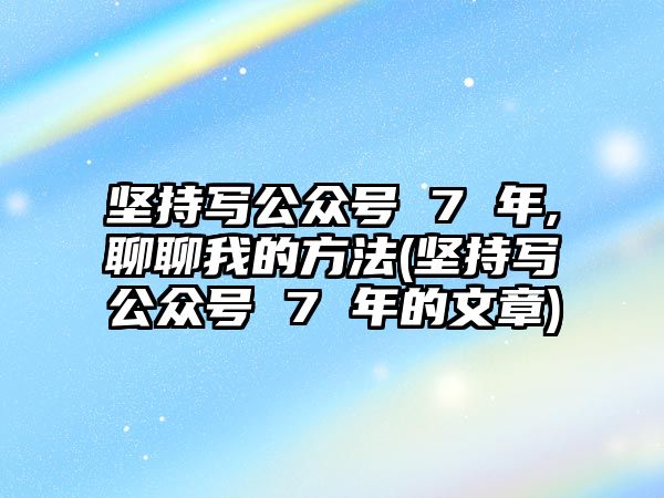 堅(jiān)持寫公眾號 7 年,聊聊我的方法(堅(jiān)持寫公眾號 7 年的文章)