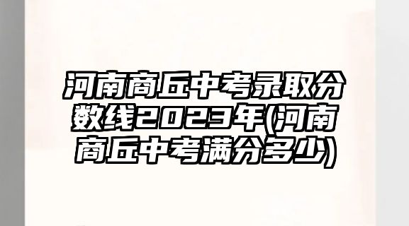 河南商丘中考錄取分?jǐn)?shù)線2023年(河南商丘中考滿分多少)