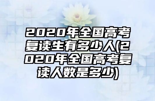 2020年全國高考復(fù)讀生有多少人(2020年全國高考復(fù)讀人數(shù)是多少)