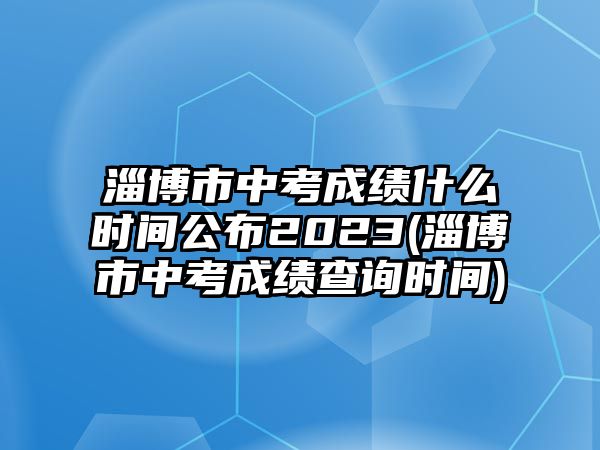 淄博市中考成績什么時(shí)間公布2023(淄博市中考成績查詢時(shí)間)