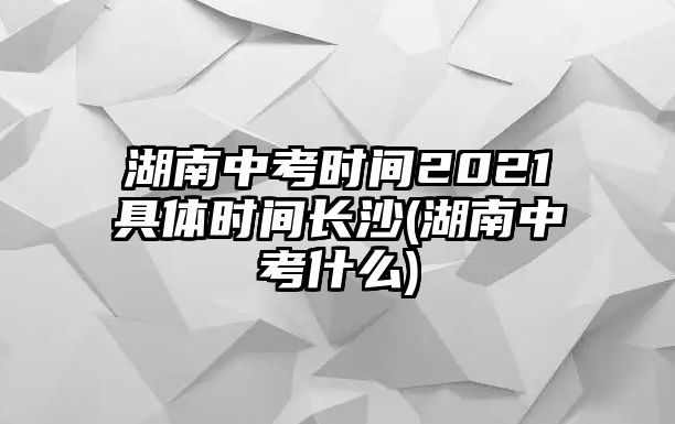 湖南中考時間2021具體時間長沙(湖南中考什么)