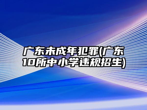 廣東未成年犯罪(廣東10所中小學(xué)違規(guī)招生)