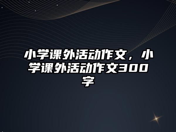 小學(xué)課外活動(dòng)作文，小學(xué)課外活動(dòng)作文300字