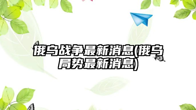 俄烏戰(zhàn)爭最新消息(俄烏局勢最新消息)