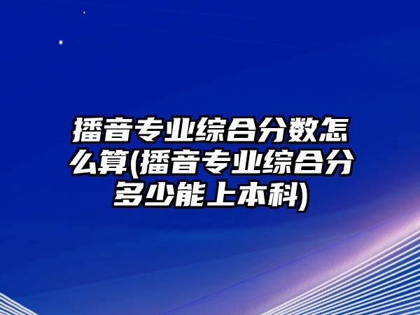 播音專業(yè)綜合分數(shù)怎么算(播音專業(yè)綜合分多少能上本科)