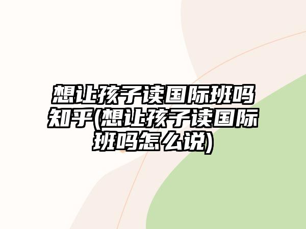 想讓孩子讀國際班嗎知乎(想讓孩子讀國際班嗎怎么說)