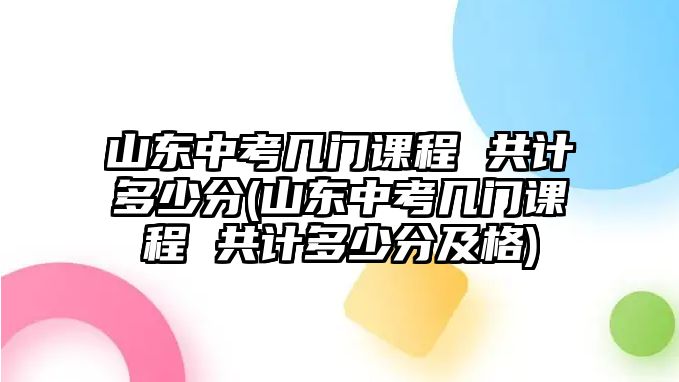 山東中考幾門課程 共計(jì)多少分(山東中考幾門課程 共計(jì)多少分及格)