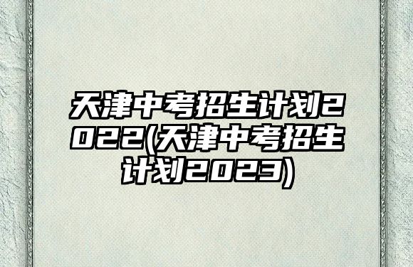 天津中考招生計劃2022(天津中考招生計劃2023)