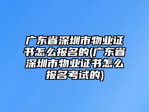 廣東省深圳市物業(yè)證書怎么報名的(廣東省深圳市物業(yè)證書怎么報名考試的)