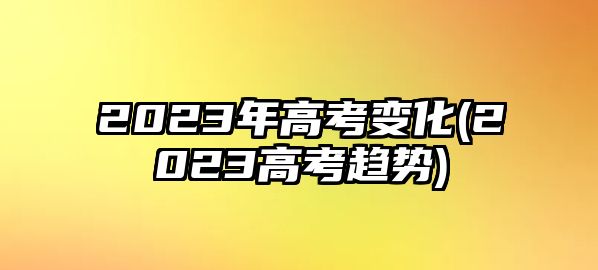 2023年高考變化(2023高考趨勢(shì))