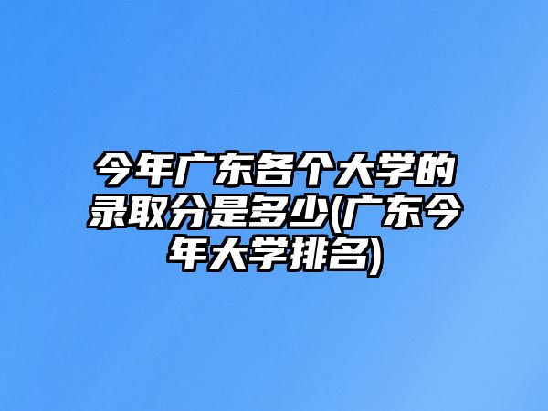 今年廣東各個大學的錄取分是多少(廣東今年大學排名)