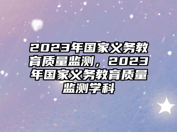 2023年國(guó)家義務(wù)教育質(zhì)量監(jiān)測(cè)，2023年國(guó)家義務(wù)教育質(zhì)量監(jiān)測(cè)學(xué)科