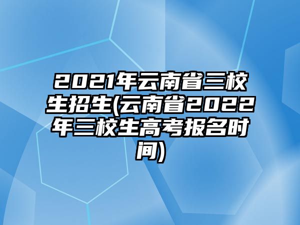 2021年云南省三校生招生(云南省2022年三校生高考報名時間)