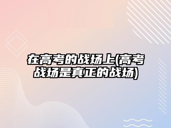 在高考的戰(zhàn)場(chǎng)上(高考戰(zhàn)場(chǎng)是真正的戰(zhàn)場(chǎng))