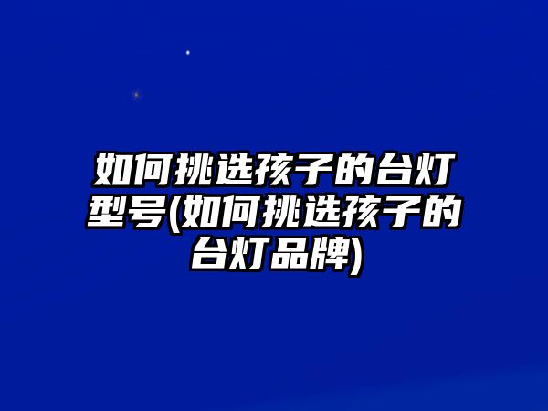 如何挑選孩子的臺(tái)燈型號(hào)(如何挑選孩子的臺(tái)燈品牌)