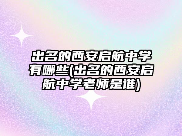 出名的西安啟航中學(xué)有哪些(出名的西安啟航中學(xué)老師是誰)