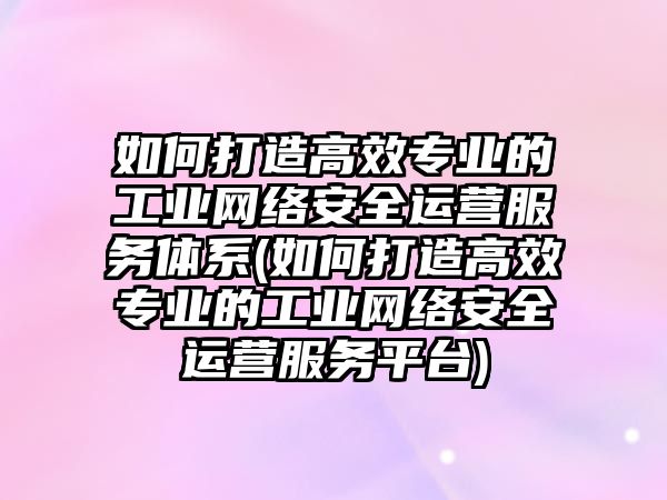 如何打造高效專業(yè)的工業(yè)網(wǎng)絡(luò)安全運營服務(wù)體系(如何打造高效專業(yè)的工業(yè)網(wǎng)絡(luò)安全運營服務(wù)平臺)