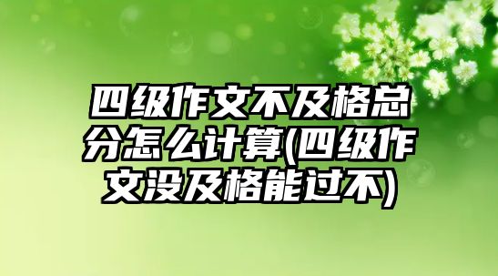 四級(jí)作文不及格總分怎么計(jì)算(四級(jí)作文沒(méi)及格能過(guò)不)