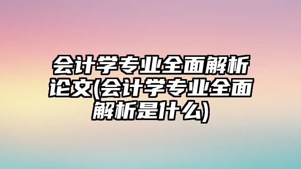 會(huì)計(jì)學(xué)專業(yè)全面解析論文(會(huì)計(jì)學(xué)專業(yè)全面解析是什么)