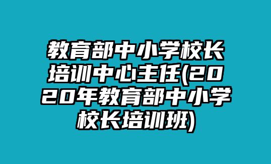 教育部中小學(xué)校長(zhǎng)培訓(xùn)中心主任(2020年教育部中小學(xué)校長(zhǎng)培訓(xùn)班)