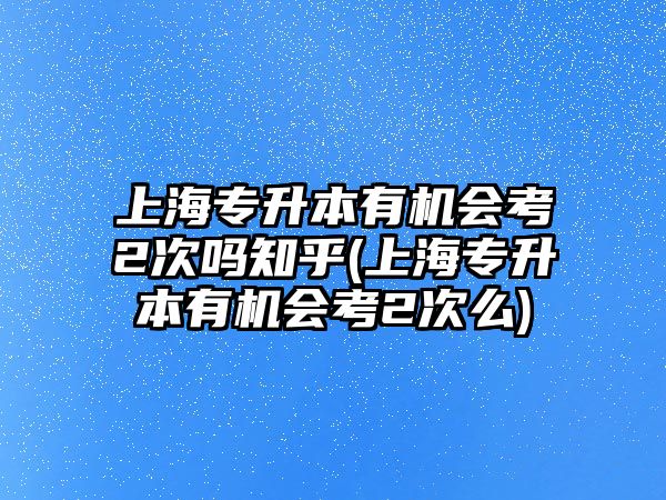 上海專升本有機會考2次嗎知乎(上海專升本有機會考2次么)