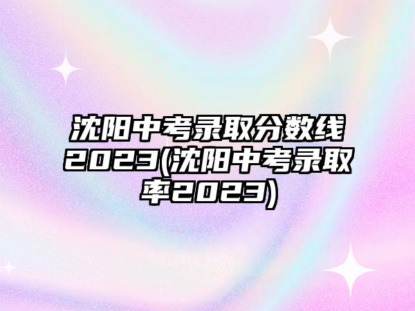 沈陽中考錄取分?jǐn)?shù)線2023(沈陽中考錄取率2023)