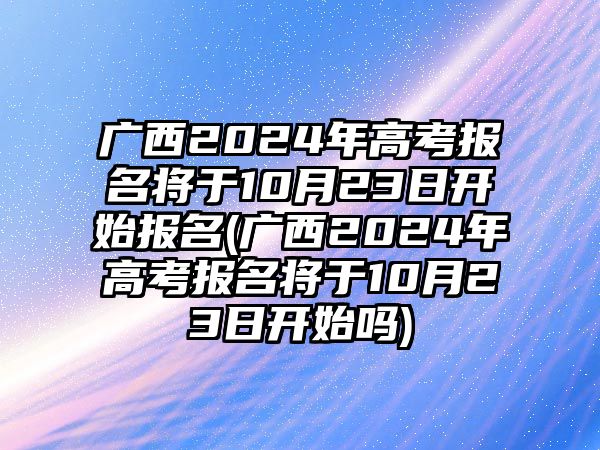 廣西2024年高考報(bào)名將于10月23日開始報(bào)名(廣西2024年高考報(bào)名將于10月23日開始嗎)