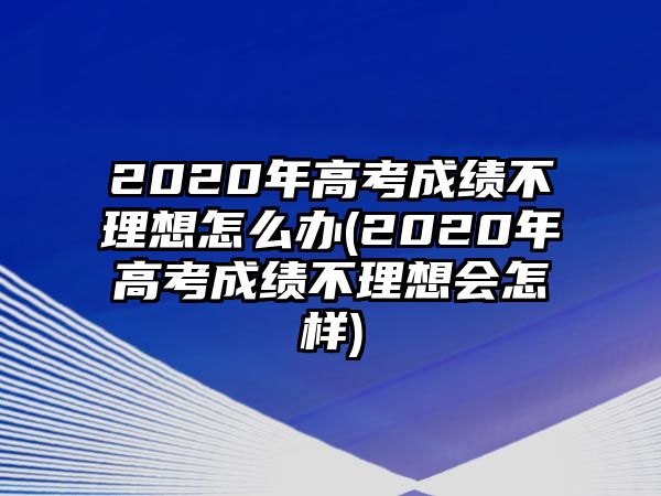 2020年高考成績(jī)不理想怎么辦(2020年高考成績(jī)不理想會(huì)怎樣)