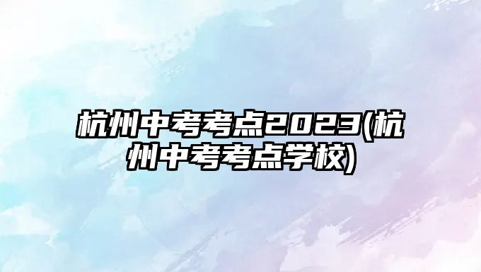 杭州中考考點2023(杭州中考考點學校)