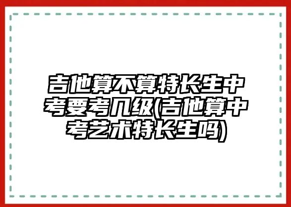 吉他算不算特長生中考要考幾級(吉他算中考藝術特長生嗎)