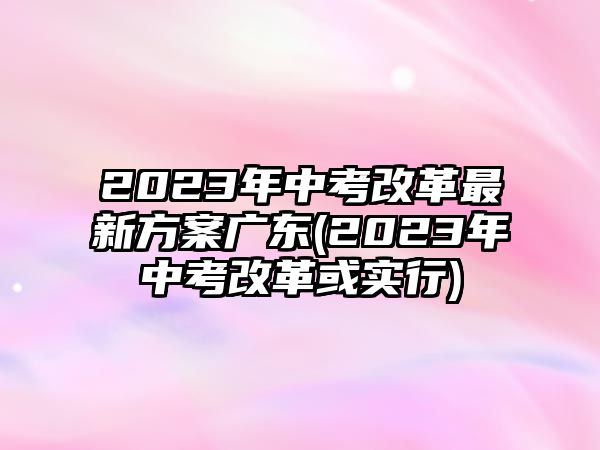 2023年中考改革最新方案廣東(2023年中考改革或?qū)嵭?