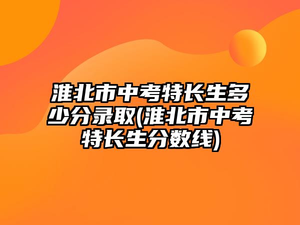 淮北市中考特長(zhǎng)生多少分錄取(淮北市中考特長(zhǎng)生分?jǐn)?shù)線)