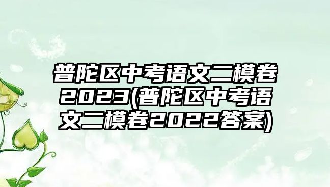 普陀區(qū)中考語(yǔ)文二模卷2023(普陀區(qū)中考語(yǔ)文二模卷2022答案)