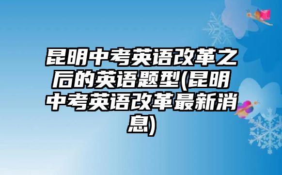 昆明中考英語(yǔ)改革之后的英語(yǔ)題型(昆明中考英語(yǔ)改革最新消息)