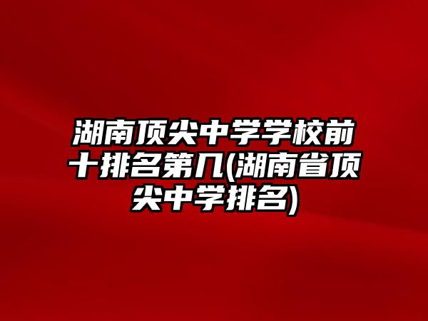 湖南頂尖中學(xué)學(xué)校前十排名第幾(湖南省頂尖中學(xué)排名)