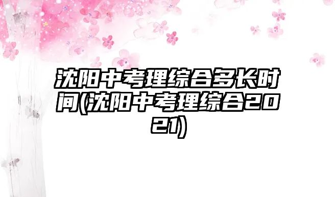 沈陽中考理綜合多長(zhǎng)時(shí)間(沈陽中考理綜合2021)