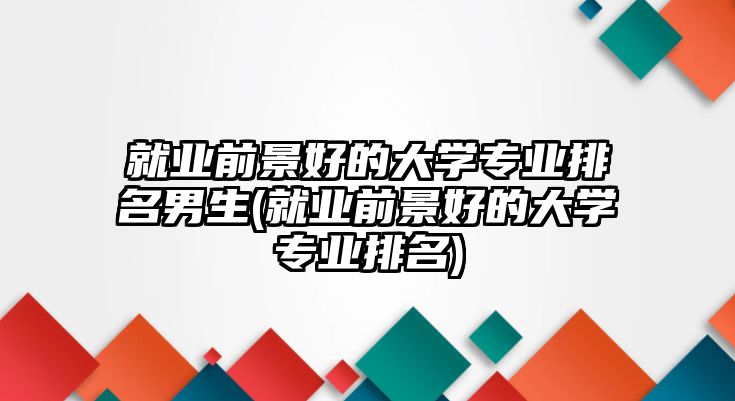 就業(yè)前景好的大學(xué)專業(yè)排名男生(就業(yè)前景好的大學(xué)專業(yè)排名)