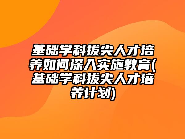 基礎學科拔尖人才培養(yǎng)如何深入實施教育(基礎學科拔尖人才培養(yǎng)計劃)