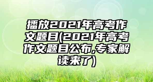 播放2021年高考作文題目(2021年高考作文題目公布,專家解讀來(lái)了)