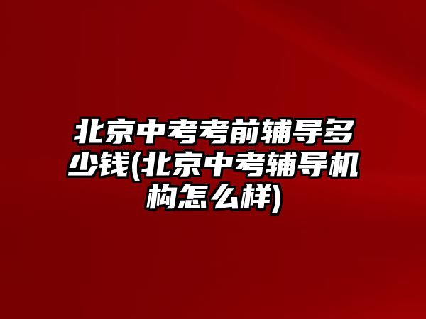 北京中考考前輔導多少錢(北京中考輔導機構怎么樣)