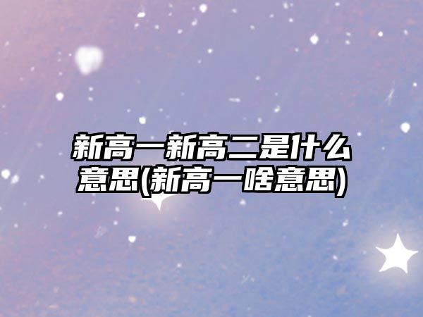 新高一新高二是什么意思(新高一啥意思)