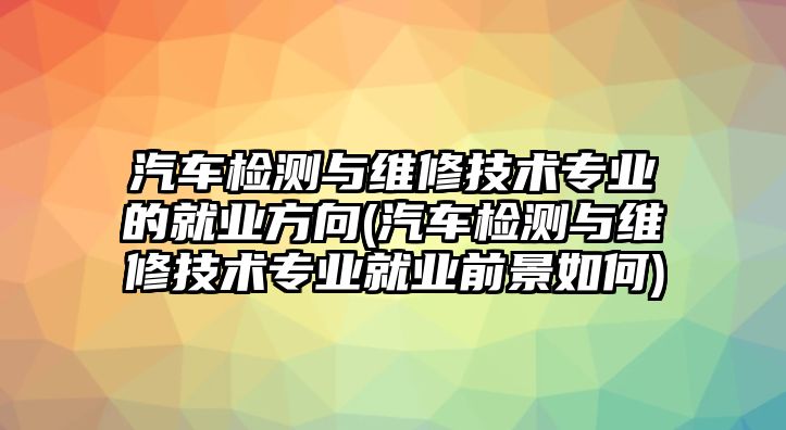 汽車(chē)檢測(cè)與維修技術(shù)專業(yè)的就業(yè)方向(汽車(chē)檢測(cè)與維修技術(shù)專業(yè)就業(yè)前景如何)