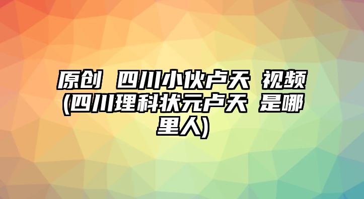 原創(chuàng) 四川小伙盧天彧視頻(四川理科狀元盧天彧是哪里人)