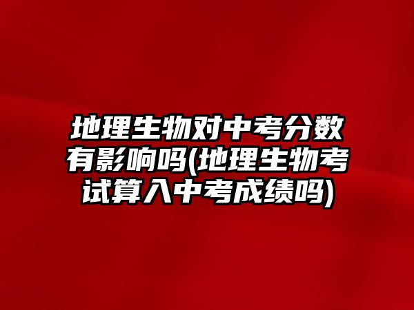 地理生物對中考分?jǐn)?shù)有影響嗎(地理生物考試算入中考成績嗎)