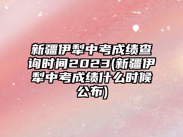 新疆伊犁中考成績(jī)查詢(xún)時(shí)間2023(新疆伊犁中考成績(jī)什么時(shí)候公布)