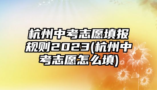 杭州中考志愿填報規(guī)則2023(杭州中考志愿怎么填)