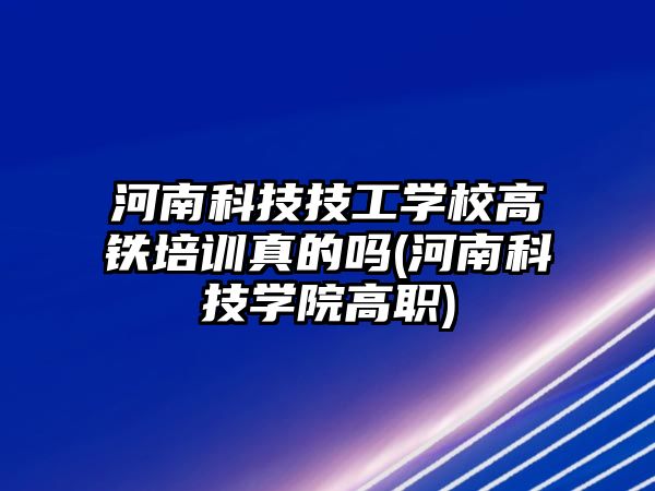 河南科技技工學校高鐵培訓真的嗎(河南科技學院高職)