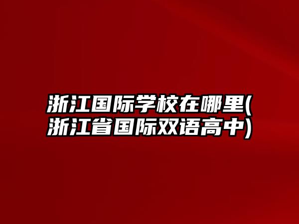 浙江國(guó)際學(xué)校在哪里(浙江省國(guó)際雙語(yǔ)高中)